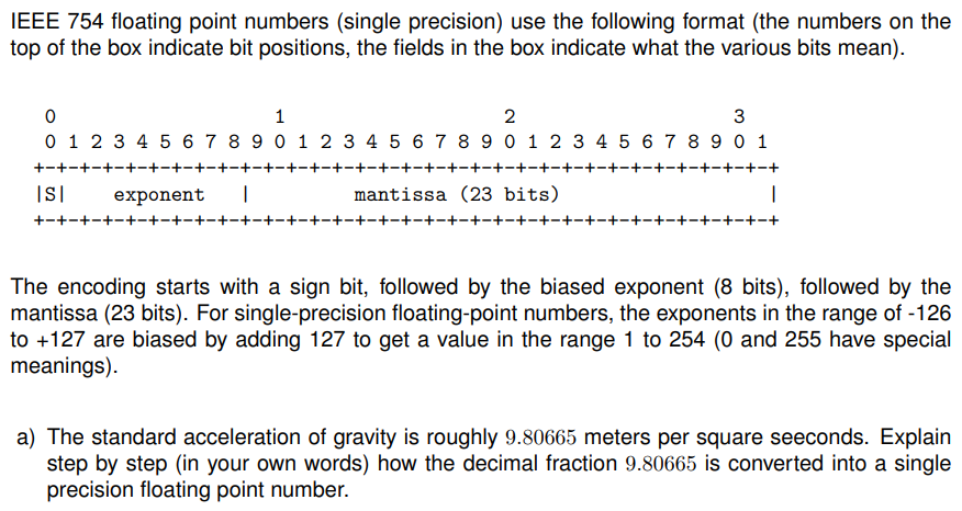 IEEE 754 floating point numbers (single precision) use the following format (the numbers on the
top of the box indicate bit positions, the fields in the box indicate what the various bits mean).
0
1
2
3
0 1 2 3 4 5 6 7 8 9 0 1 2 3 4 5 6 7 8 9 0 1 2 3 4 5 6 7 8 9 0 1
+-+-+-+-+-+-+-+-+-+-
+-+-+-+-+-+-+-+-+-+-+-+-+-+-+-+-+-+-+-+-+-+-+-+-+-+-+-+-+-+-+-+-+
ISI
·+−+-+-+-+-+-+-+-+- -+-+-
exponent I
−+−+-+-+-+
mantissa (23 bits)
1
The encoding starts with a sign bit, followed by the biased exponent (8 bits), followed by the
mantissa (23 bits). For single-precision floating-point numbers, the exponents in the range of -126
to +127 are biased by adding 127 to get a value in the range 1 to 254 (0 and 255 have special
meanings).
a) The standard acceleration of gravity is roughly 9.80665 meters per square seeconds. Explain
step by step (in your own words) how the decimal fraction 9.80665 is converted into a single
precision floating point number.