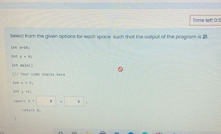 Time left 0:5
Select from the given options for each space such that the output of the program is 21:
int x=10;
int y = 6;
int main()
{// Your code starts here
int x - 5;
int y =1;
cout<< 3 *
return 0;
