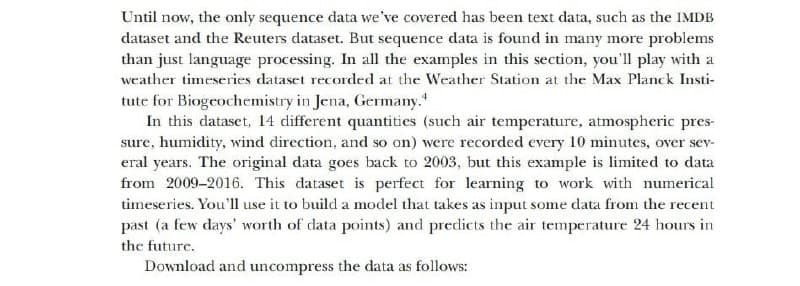 Until now, the only sequence data we've covered has been text data, such as the IMDB
dataset and the Reuters dataset. But sequence data is found in many more problems
than just language processing. In all the examples in this section, you'll play with a
weather timeseries dataset recorded at the Weather Station at the Max Planck Insti-
tute for Biogeochemistry in Jena, Germany.
In this dataset, 14 different quantities (such air temperature, atmospheric pres-
sure, humidity, wind direction, and so on) were recorded every 10 minutes, over sev-
eral years. The original data goes back to 2003, but this example is limited to data
from 2009-2016. This dataset is perfect for learning to work with numerical
timeseries. You'll use it to build a model that takes as input some data from the recent
past (a few days' worth of data points) and predicts the air temperature 24 hours in
the future.
Download and uncompress the data as follows:
