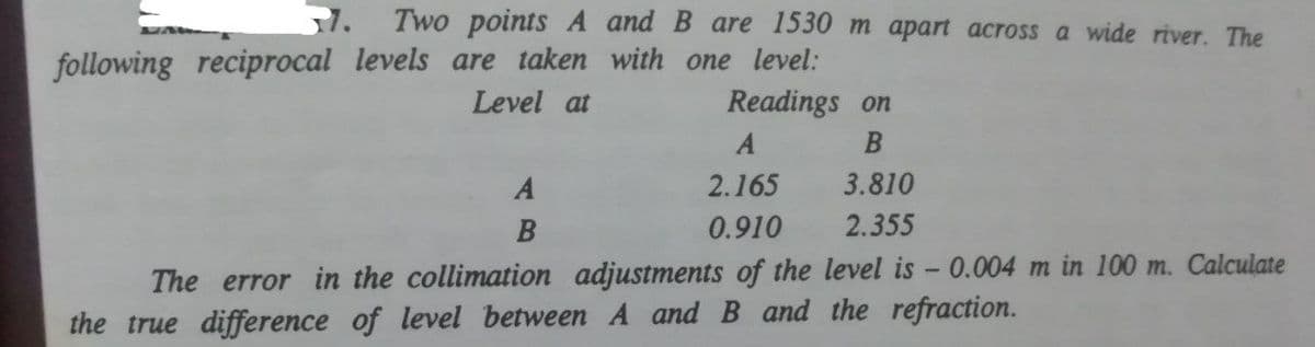 1. Two points A andB are 1530m apart across a wide river. The
following reciprocal levels are taken with one level:
Readings on
Level at
A
2.165
3.810
B
0.910
2.355
The error in the collimation adjustments of the level is - 0.004 m in 100 m. Calculate
the true difference of level between A and B and the refraction.
