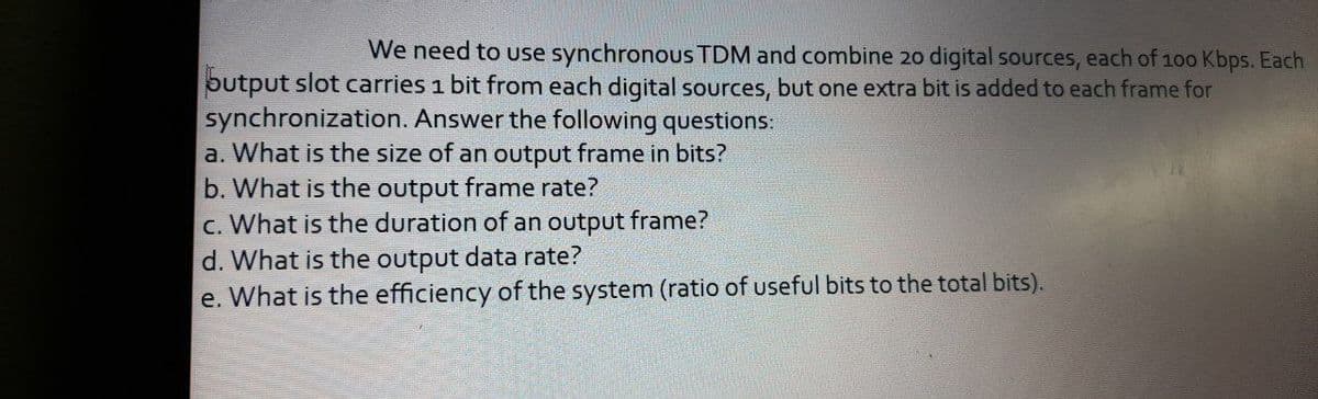 We need to use synchronous TDM and combine 20 digital sources, each of 100 Kbps. Each
butput slot carries 1 bit from each digital sources, but one extra bit is added to each frame for
synchronization. Answer the following questions:
a. What is the size of an output frame in bits?
b. What is the output frame rate?
c. What is the duration of an output frame?
d. What is the output data rate?
e. What is the efficiency of the system (ratio of useful bits to the total bits).
