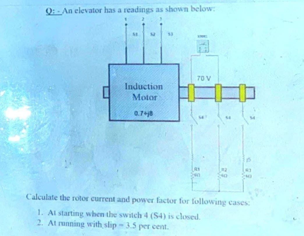 Q:- An elevator has a readings as shown below:
52
53
70 V
Induction
Motor
0.7+j8
54
15
R1
R2
Calculate the rotor current and power factor for following cases:
1. At starting when the switch 4 (S4) is closed.
2. At running with slip 3.5 per cent.
