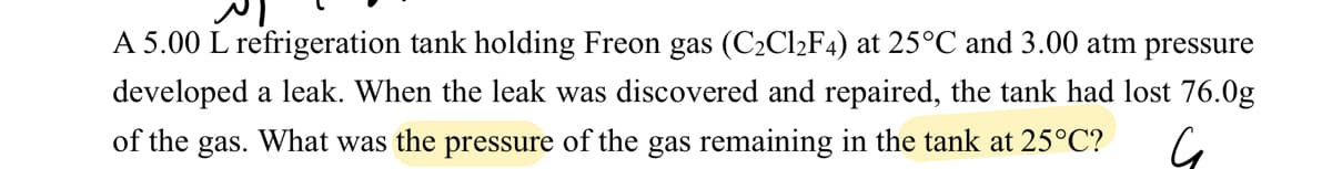 ال
A 5.00 L refrigeration tank holding Freon gas (C₂Cl₂F4) at 25°C and 3.00 atm pressure
developed a leak. When the leak was discovered and repaired, the tank had lost 76.0g
of the gas. What was the pressure of the gas remaining in the tank at 25°C? G