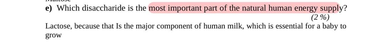 e) Which disaccharide is the most important part of the natural human energy supply?
(2%)
Lactose, because that Is the major component of human milk, which is essential for a baby to
grow