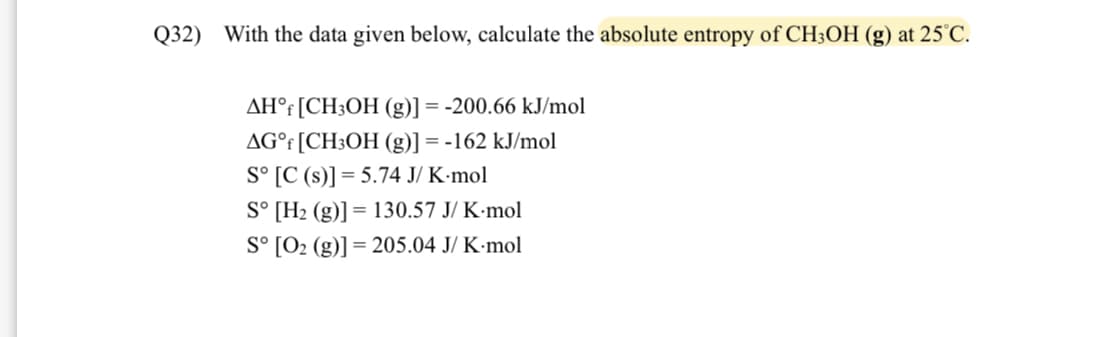 Q32) With the data given below, calculate the absolute entropy of CH3OH (g) at 25°C.
AHᵒf [CH3OH (g)] = -200.66 kJ/mol
AG°f [CH3OH (g)] = -162 kJ/mol
Sº [C (s)] = 5.74 J/ K-mol
S° [Hz (g)] =
Sº [O₂ (g)]=205.04 J/ K-mol
|= 130.57 J/ K.mol