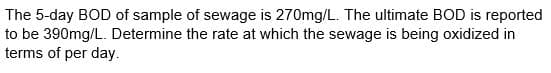 The 5-day BOD of sample of sewage is 270mg/L. The ultimate BOD is reported
to be 390mg/L. Determine the rate at which the sewage is being oxidized in
terms of per day.
