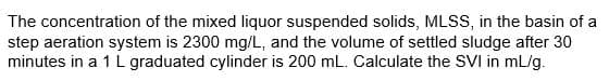 The concentration of the mixed liquor suspended solids, MLSS, in the basin of a
step aeration system is 2300 mg/L, and the volume of settled sludge after 30
minutes in a 1 L graduated cylinder is 200 mL. Calculate the SVI in mL/g.
