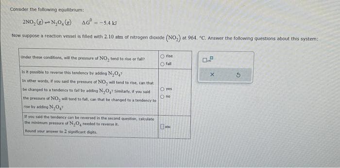 Consider the following equilibrium:
2NO₂ (g) N₂O, (g)
AG = -5.4 kJ
Now suppose a reaction vessel is filled with 2.10 atm of nitrogen dioxide (NO₂) at 964. °C. Answer the following questions about this system;
Under these conditions, will the pressure of NO₂ tend to rise or fall?
Is it possible to reverse this tendency by adding N₂O₂?
In other words, if you said the pressure of NO₂ will tend to rise, can that
be changed to a tendency to fall by adding N₂O? Similarly, if you said
the pressure of NO, will tend to fall, can that be changed to a tendency to
rise by adding N₂O
If you said the tendency can be reversed in the second question, calculate)
the minimum pressure of N₂O4 needed to reverse it.
Round your answer to 2 significant digits.
Orise
O fall
O yes
O no
X