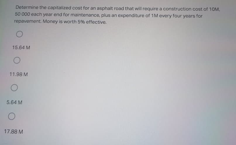 Determine the capitalized cost for an asphalt road that will require a construction cost of 10M,
50 000 each year end for maintenance, plus an expenditure of 1M every four years for
repavement. Money is worth 5% effective.
15.64 M
11.98 M
5.64 M
17.88 M
