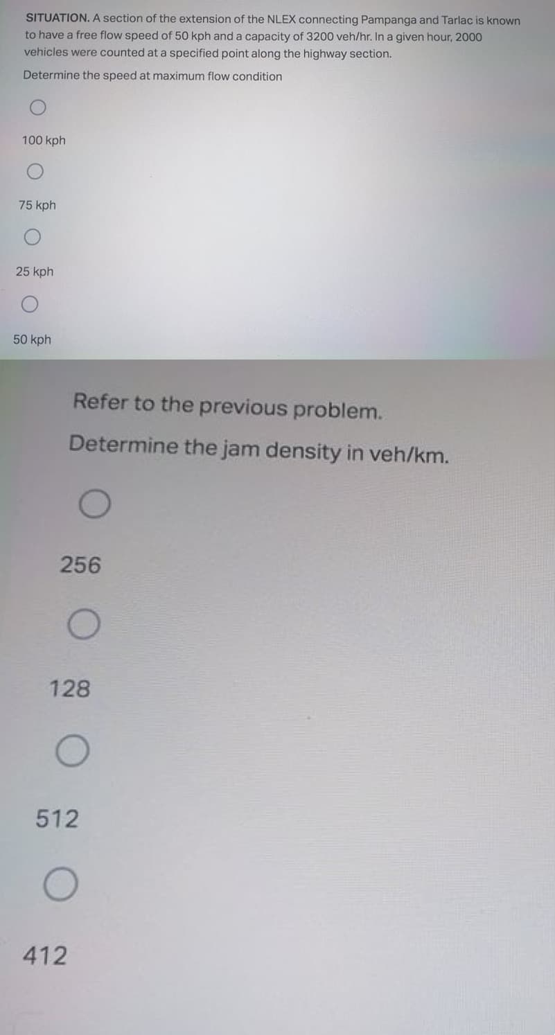 SITUATION. A section of the extension of the NLEX connecting Pampanga and Tarlac is known
to have a free flow speed of 50 kph and a capacity of 3200 veh/hr. In a given hour, 2000
vehicles were counted at a specified point along the highway section.
Determine the speed at maximum flow condition
100 kph
75 kph
25 kph
50 kph
Refer to the previous problem.
Determine the jam density in veh/km.
256
128
512
412
