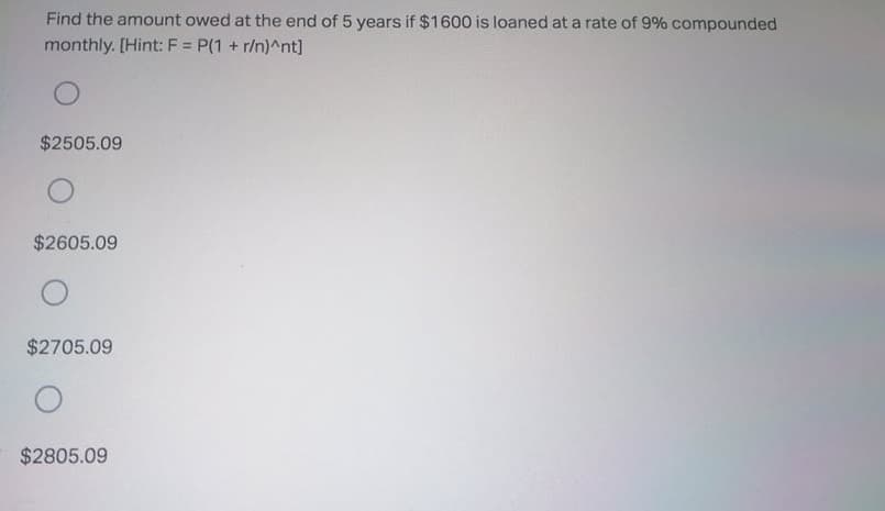 Find the amount owed at the end of 5 years if $1600 is loaned at a rate of 9% compounded
monthly. [Hint: F = P(1 + r/n)^nt]
%3D
$2505.09
$2605.09
$2705.09
$2805.09
