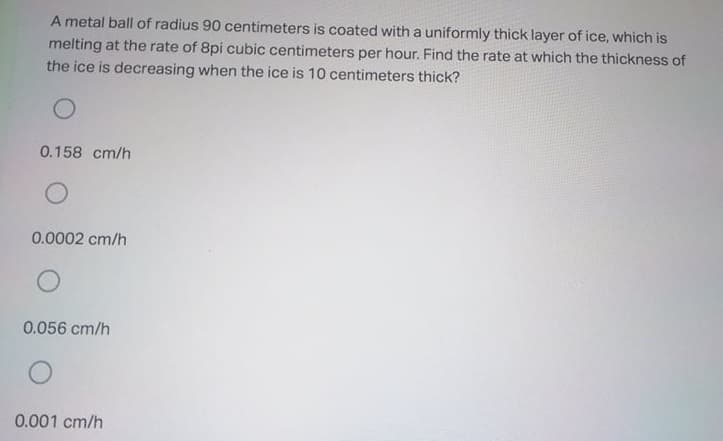 A metal ball of radius 90 centimeters is coated with a uniformly thick layer of ice, which is
melting at the rate of 8pi cubic centimeters per hour. Find the rate at which the thickness of
the ice is decreasing when the ice is 10 centimeters thick?
0.158 cm/h
0.0002 cm/h
0.056 cm/h
0.001 cm/h
