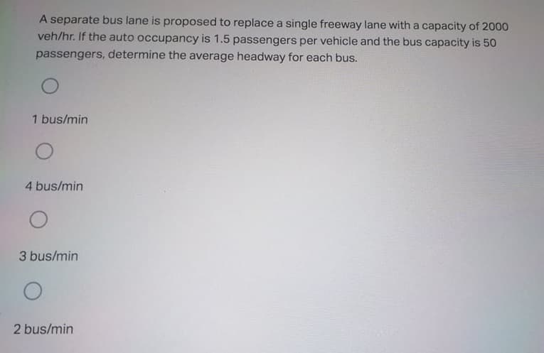 A separate bus lane is proposed to replace a single freeway lane witha capacity of 2000
veh/hr. If the auto occupancy is 1.5 passengers per vehicle and the bus capacity is 50
passengers, determine the average headway for each bus.
1 bus/min
4 bus/min
3 bus/min
2 bus/min
