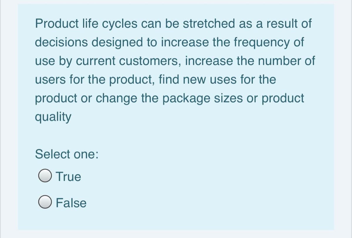 Product life cycles can be stretched as a result of
decisions designed to increase the frequency of
use by current customers, increase the number of
users for the product, find new uses for the
product or change the package sizes or product
quality
Select one:
O True
O False
