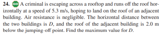 24. Go A criminal is escaping across a rooftop and runs off the roof hor-
izontally at a speed of 5.3 m/s, hoping to land on the roof of an adjacent
building. Air resistance is negligible. The horizontal distance between
the two buildings is D, and the roof of the adjacent building is 2.0 m
below the jumping-off point. Find the maximum value for D.
