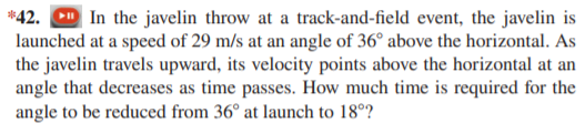 *42. D In the javelin throw at a track-and-field event, the javelin is
launched at a speed of 29 m/s at an angle of 36° above the horizontal. As
the javelin travels upward, its velocity points above the horizontal at an
angle that decreases as time passes. How much time is required for the
angle to be reduced from 36° at launch to 18°?
