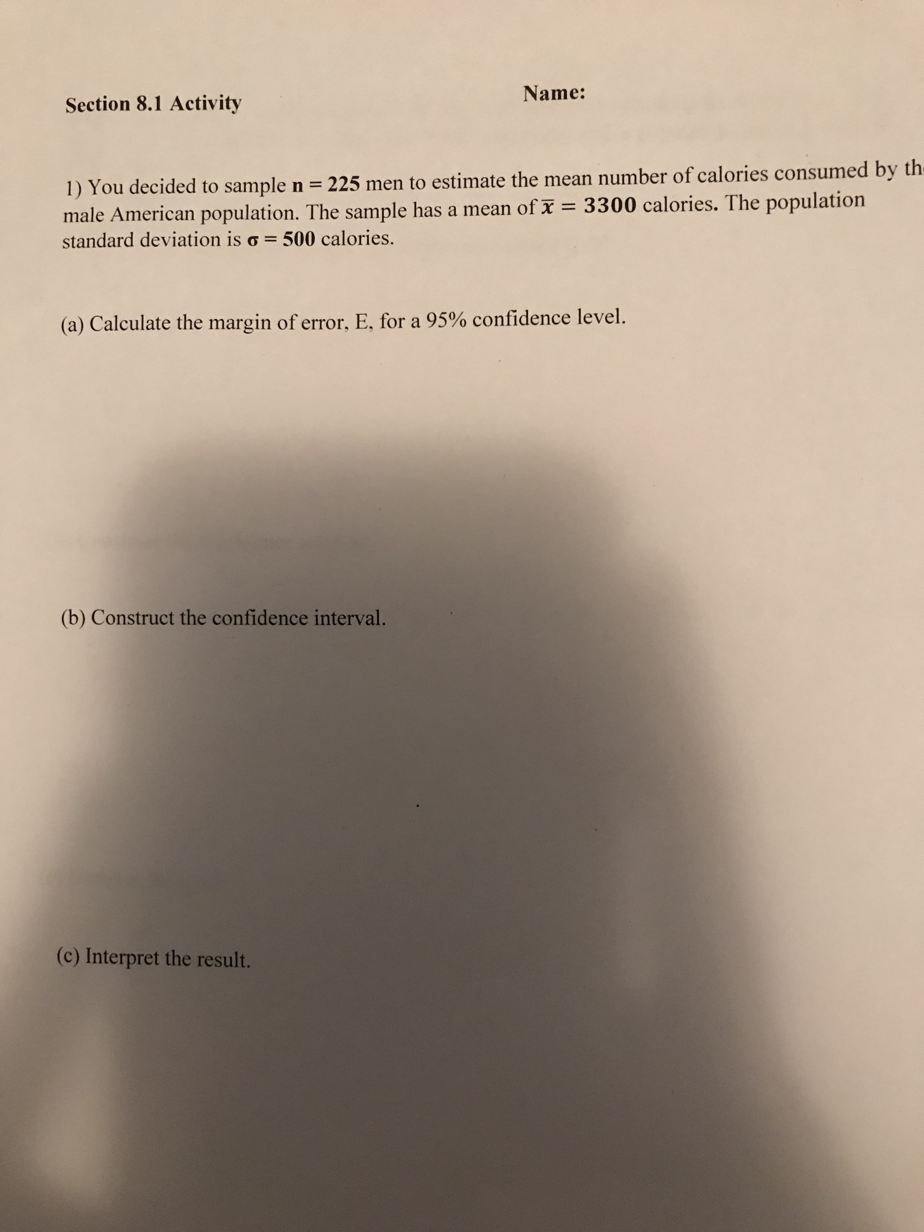 Name:
Section 8.1 Activity
1) You decided to sample n = 225 men to estimate the mean number of calories consumed by the
male American population. The sample has a mean of x = 3300 calories. The population
standard deviation is o = 500 calories.
%3D
(a) Calculate the margin of error, E, for a 95% confidence level.
(b) Construct the confidence interval.
(c) Interpret the result.
