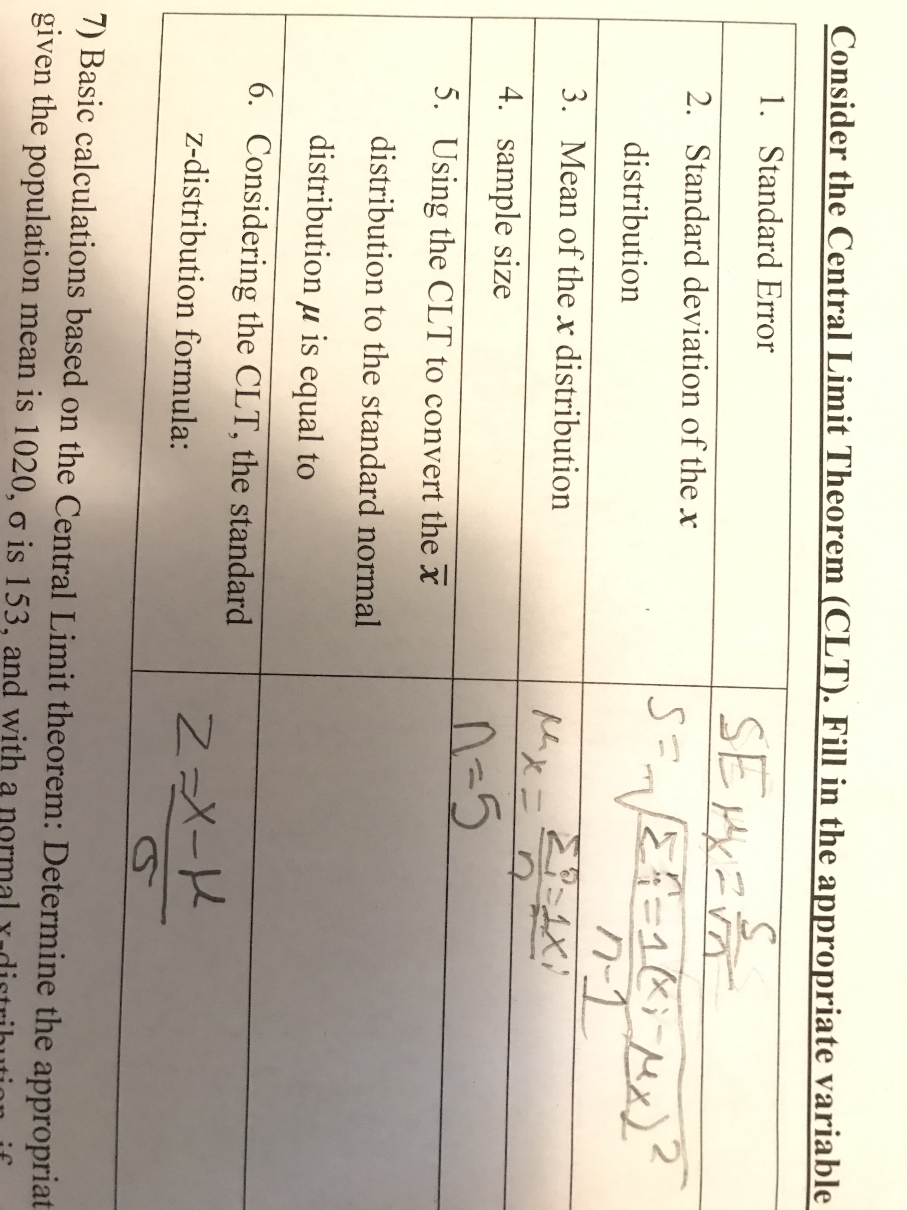 Consider the Central Limit Theorem (CLT). Fill in the appropriate variable
1. Standard Error
SEMXEA
2. Standard deviation of the x
-1R;MX
distribution
3. Mean of the x distribution
火二
4. sample size
n-5
5. Using the CLT to convert the x
distribution to the standard normal
distribution µ is equal to
6. Considering the CLT, the standard
z-distribution formula:
Z=X-K
7) Basic calculations based on the Central Limit theorem: Determine the appropriat
given the population mean is 1020, o is 153, and with a
