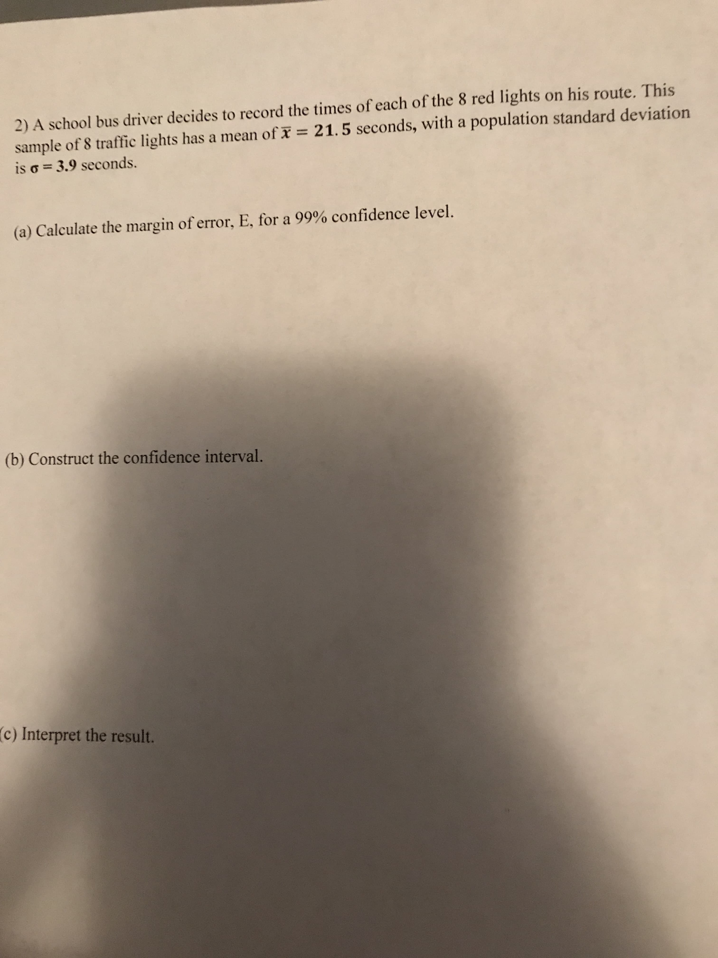 2) A school bus driver decides to record the times of each of the 8 red lights on his route. This
sample of 8 traffic lights has a mean of x 21. 5 seconds, with a population standard deviation
is o = 3.9 seconds.
(a) Calculate the margin of error, E, for a 99% confidence level.
(b) Construct the confidence interval.
(c) Interpret the result.
