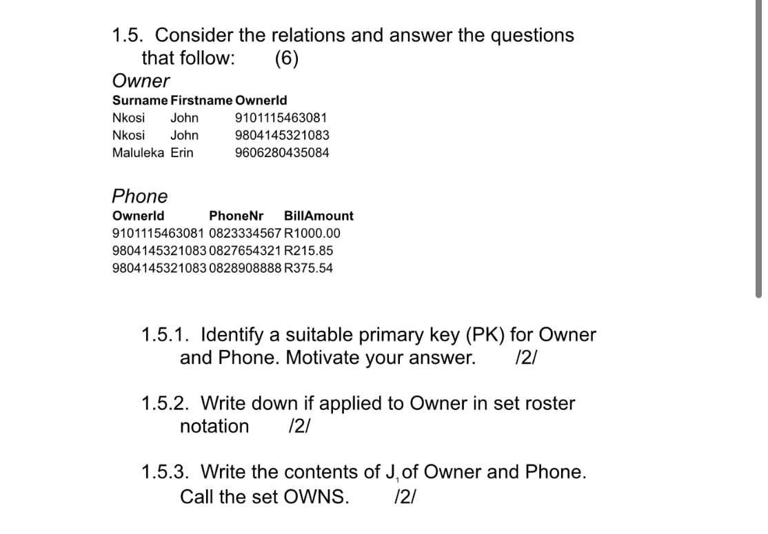 1.5. Consider the relations and answer the questions
that follow:
(6)
Owner
Surname Firstname Ownerld
Nkosi
John
9101115463081
Nkosi
John
9804145321083
Maluleka Erin
9606280435084
Phone
Ownerld
PhoneNr
BillAmount
9101115463081 0823334567 R1000.00
9804145321083 0827654321 R215.85
9804145321083 0828908888 R375.54
1.5.1. Identify a suitable primary key (PK) for Owner
and Phone. Motivate your answer.
/2/
1.5.2. Write down if applied to Owner in set roster
notation
/2/
1.5.3. Write the contents of J, of Owner and Phone.
Call the set OWNS.
/2/
