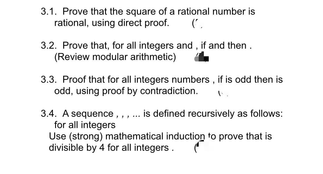 3.1. Prove that the square of a rational number is
rational, using direct proof.
('
3.2. Prove that, for all integers and , if and then .
(Review modular arithmetic)
3.3. Proof that for all integers numbers , if is odd then is
odd, using proof by contradiction.
3.4. A sequence, , ,
for all integers
Use (strong) mathematical induction to prove that is
divisible by 4 for all integers .
is defined recursively as follows:
...
