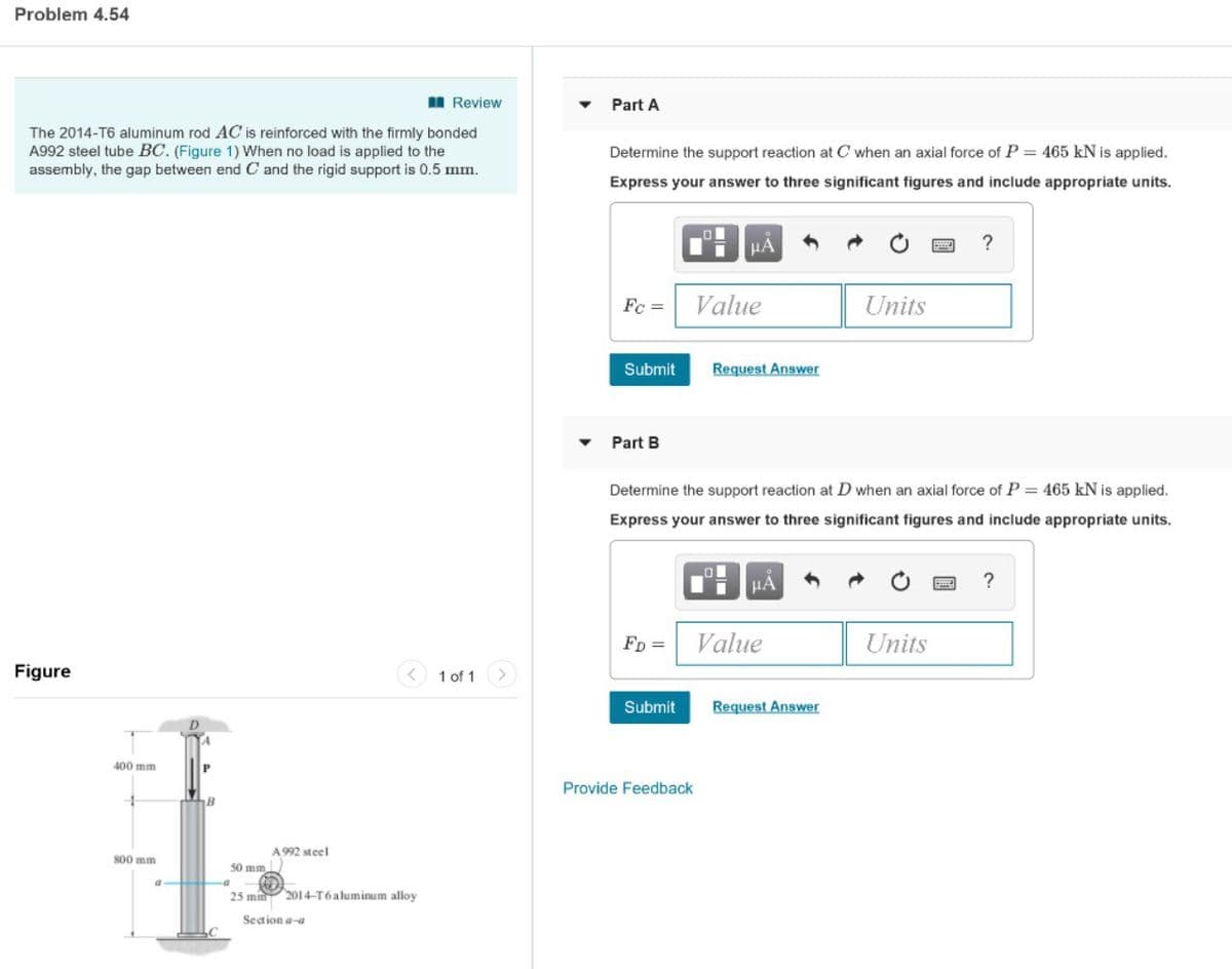 Problem 4.54
I Review
Part A
The 2014-T6 aluminum rod AC is reinforced with the firmly bonded
A992 steel tube BC. (Figure 1) When no load is applied to the
assembly, the gap between end C and the rigid support is 0.5 mm.
Determine the support reaction at C when an axial force of P = 465 kN is applied.
Express your answer to three significant figures and include appropriate units.
Fc =
Value
Units
Submit
Request Answer
Part B
Determine the support reaction at D when an axial force of P = 465 kN is applied.
Express your answer to three significant figures and include appropriate units.
HA
FD =
Value
Units
Figure
1 of 1
Submit
Request Answer
400 mm
Provide Feedback
B
A 992 steel
800 mm
50 mm
25 mm 2014-T6aluminum alloy
Seation a-a
