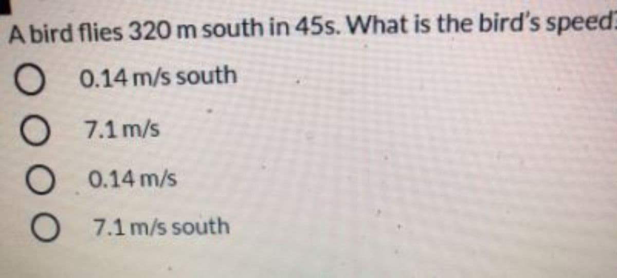 A bird flies 320 m south in 45s. What is the bird's speed:
O 0.14 m/s south
7.1 m/s
O 0.14 m/s
O 7.1 m/s south
