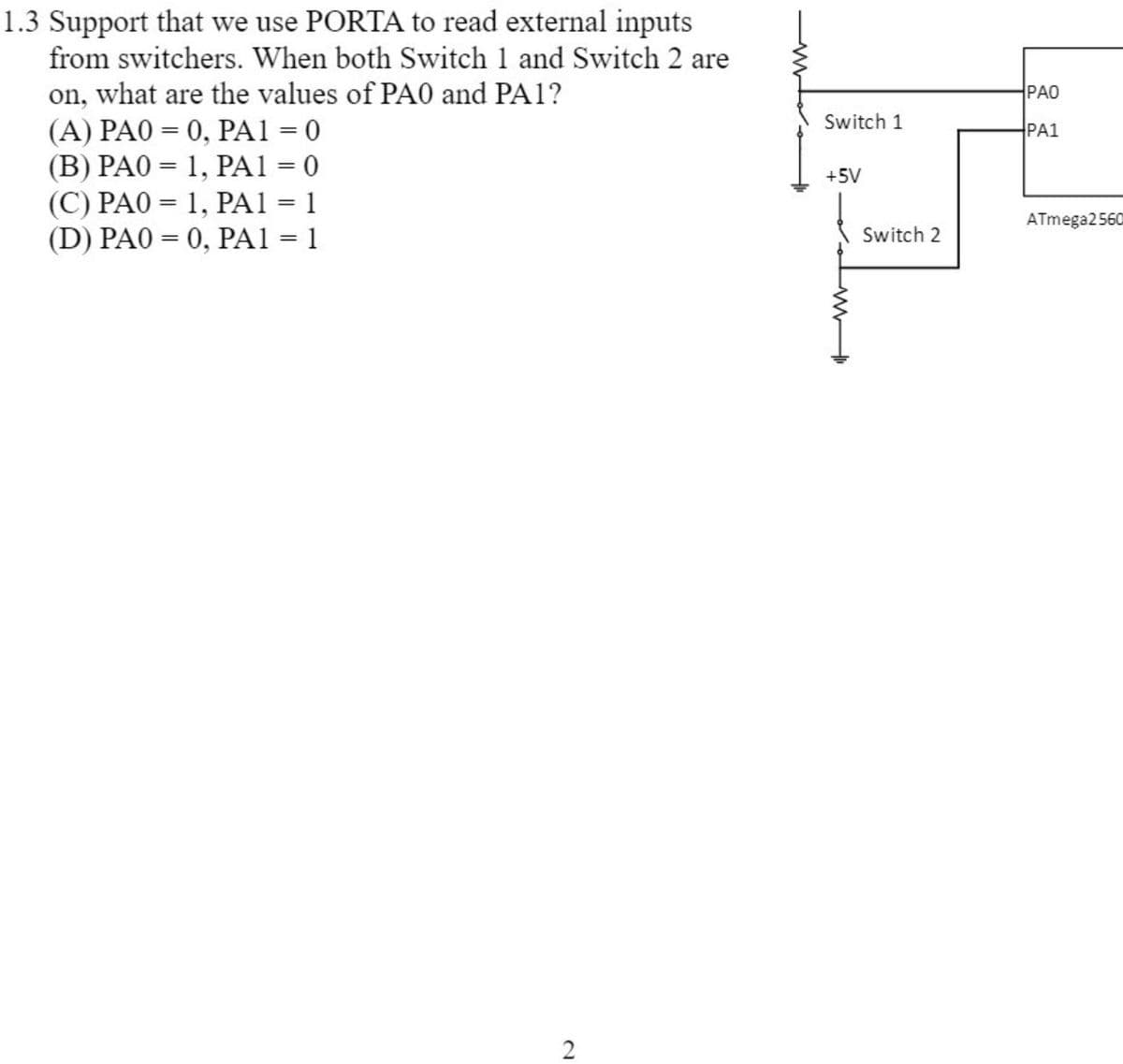 1.3 Support that we use PORTA to read external inputs
from switchers. When both Switch 1 and Switch 2 are
on, what are the values of PA0 and PA1?
(A) PAO = 0, PA1 = 0
(B) PAO = 1, PA1 = 0
(C) PAO = 1, PA1 = 1
(D) PAO = 0, PA1 = 1
PAO
Switch 1
PA1
+5V
%3D
ATmega2560
Switch 2
%3D
%3D
2
