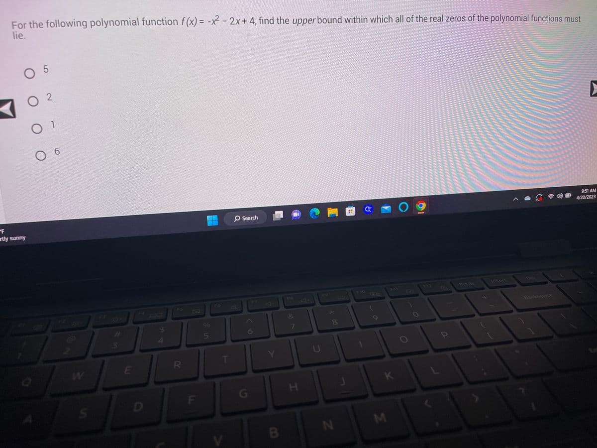 For the following polynomial function f(x) = -x² - 2x + 4, find the upper bound within which all of the real zeros of the polynomial functions must
lie.
O 5
PF
rtly sunny
02
O 1
a
6
-8-
W
S
F3
3
E
F4
D
$
4
F5
R
И
F
si in
%
5
F6
T
O Search
77
G
F7
Y
B
FS
&
7
H
* 00
8
N
G
F10
PA
9
F11
K
M
O
O
F12
P
Prt Sc
Insert
Backspace
▸
9:51 AM
4/20/2023