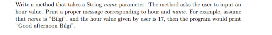 Write a method that takes a String name parameter. The method asks the user to input an
hour value. Print a proper message corresponding to hour and name. For example, assume
that name is "Bilgi", and the hour value given by user is 17, then the program would print
"Good afternoon Bilgi".
