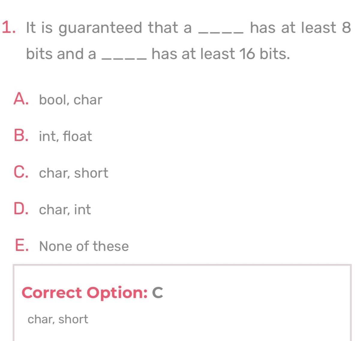 1. It is guaranteed that a
has at least 8
bits and a
__ has at least 16 bits.
A. bool, char
B. int, float
C. char, short
D. char, int
E. None of these
Correct Option: C
char, short
