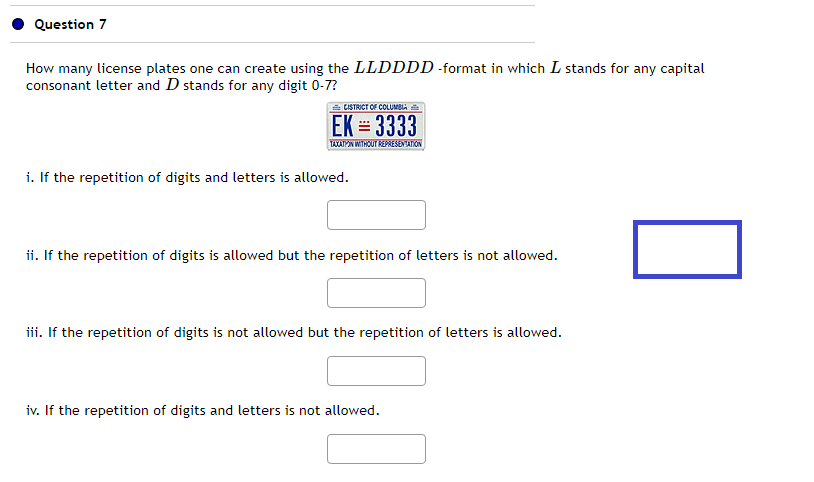 Question 7
How many license plates one can create using the LLDDDD-format in which I stands for any capital
consonant letter and D stands for any digit 0-7?
CISTRICT OF COLUMBIA
EK = 3333
TAXATION WITHOUT REPRESENTATION
i. If the repetition of digits and letters is allowed.
ii. If the repetition of digits is allowed but the repetition of letters is not allowed.
iii. If the repetition of digits is not allowed but the repetition of letters is allowed.
iv. If the repetition of digits and letters is not allowed.