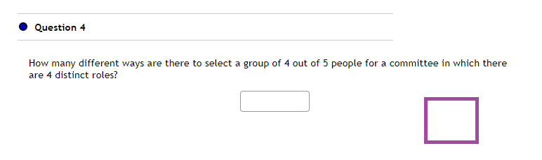 Question 4
How many different ways are there to select a group of 4 out of 5 people for a committee in which there
are 4 distinct roles?