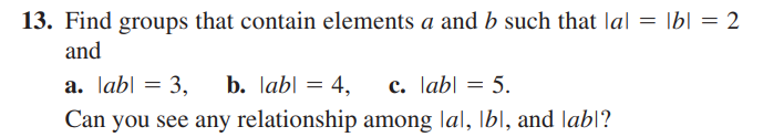 13. Find groups that contain elements a and b such that la| = |b| = 2
and
a. labl = 3, b. labl = 4,
c. labl = 5.
Can you see any relationship among lal, Ib], and labl?