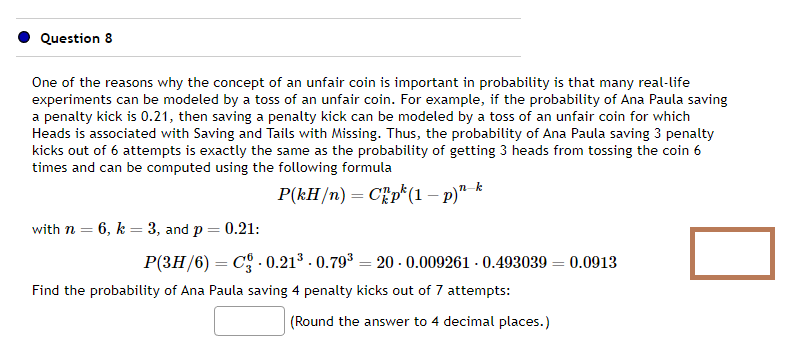 Question 8
One of the reasons why the concept of an unfair coin is important in probability is that many real-life
experiments can be modeled by a toss of an unfair coin. For example, if the probability of Ana Paula saving
a penalty kick is 0.21, then saving a penalty kick can be modeled by a toss of an unfair coin for which
Heads is associated with Saving and Tails with Missing. Thus, the probability of Ana Paula saving 3 penalty
kicks out of 6 attempts is exactly the same as the probability of getting 3 heads from tossing the coin 6
times and can be computed using the following formula
P(kH/n) = Cp (1 - p)n-k
with n = 6, k = 3, and p = 0.21:
P(3H/6)= C -0.21³-0.79³ 20-0.009261-0.493039 = 0.0913
=
Find the probability of Ana Paula saving 4 penalty kicks out of 7 attempts:
(Round the answer to 4 decimal places.)