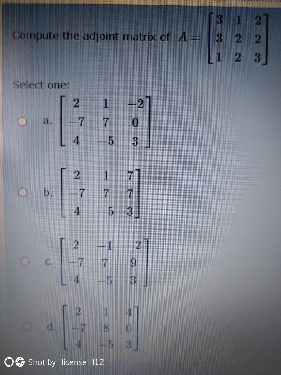 312
Compute the adjoint matrix of A=3 2 2
2 3
Select one:
1
-2
a.
-7
4
-5
3
7.
-7
4
-5 3
2
-1
-2
-7
4
-5
2 1 4
-7
d.
8.
4.
-5 3
OO Shot by Hisense H12
1 ト
b.
C.
