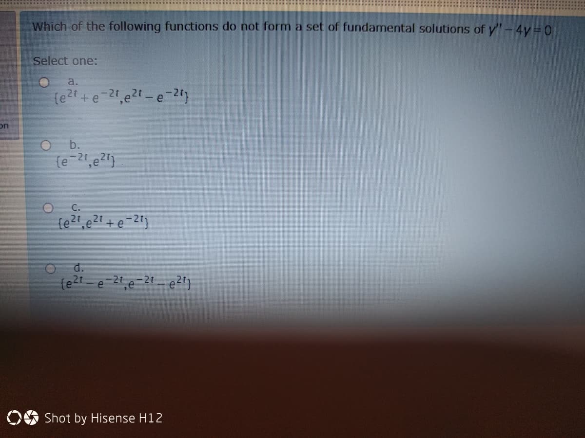 Which of the following functions do not form a set of fundamental solutions of y'"- 4y 0
Select one:
a.
(e?1 + e-2t,e21-e-2
on
b.
C.
(e21,e21 + e-2t)
d.
(e21 - e 21,e-21 - e21)
OO Shot by Hisense H12
