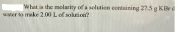 What is the molarity of a solution containing 27.5 g KBrd
water to make 2.00 L of solution?
