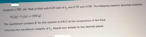 Suppose a 500. ml. flask is filled with 0.20 mol of 1, and 0.70 mol of HI. The following reaction becomes possible:
2HIe)
The equilibrium constant K for this reaction is 0.812 at the temperature of the flask.
Calculate the equilihrium molarity of I,. Round your answer to two decimal places.
