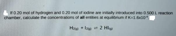 If 0.20 mol of hydrogen and 0.20 mol of iodine are initially introduced into 0.500 L reaction
chamber, calculate the concentrations of all entities at equilibrium if K=1.6x104.
Hz(g) + Iz0)
= 2 Hlig
