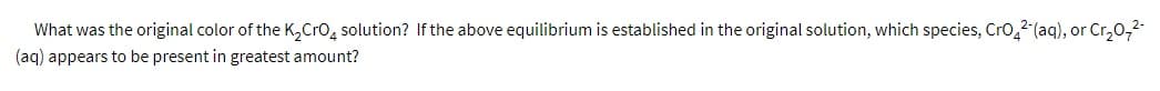 What was the original color of the K,Cro, solution? If the above equilibrium is established in the original solution, which species, Cro,2 (aq), or Cr,0,2-
(aq) appears to be present in greatest amount?
