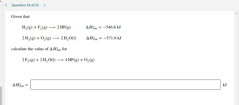 Given that
H,(g) + F,(g) –→ 2 HF(g)
AHan = -546.6 kJ
2H,(g) + O,(g) –→ 2H,0(1)
AHin = -571.6 kJ
calculate the value of AHan for
2F, (g) + 2 H,O(1) → 4 HF(g) + O,(g)
ΔΗΚ
kJ
