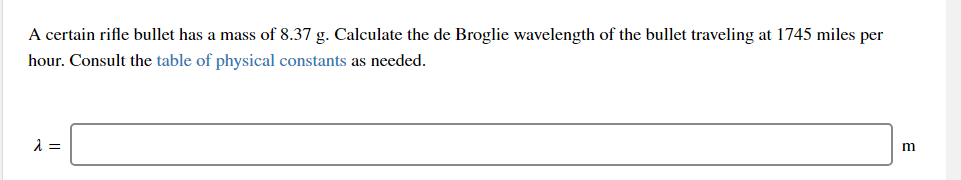 A certain rifle bullet has a mass of 8.37 g. Calculate the de Broglie wavelength of the bullet traveling at 1745 miles per
hour. Consult the table of physical constants as needed.
