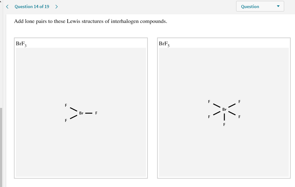 Add lone pairs to these Lewis structures of interhalogen compounds.
BrF3
BrF5
