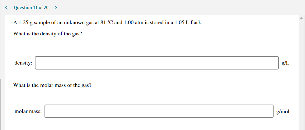 A 1.25 g sample of an unknown gas at 81 °C and 1.00 atm is stored in a 1.05 L flask.
What is the density of the gas?
density:
g/L
What is the molar mass of the gas?
molar mass:
g/mol
