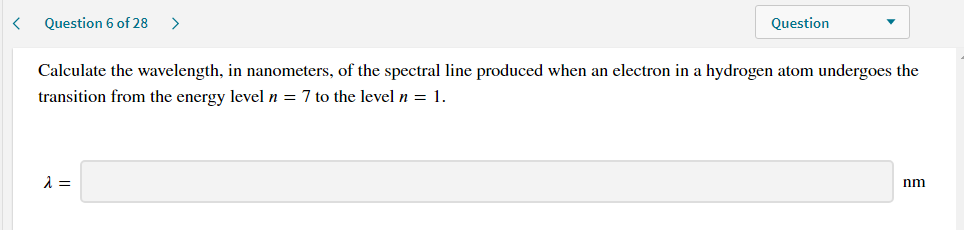 Calculate the wavelength, in nanometers, of the spectral line produced when an electron in a hydrogen atom undergoes the
transition from the energy level n = 7 to the level n = 1.
