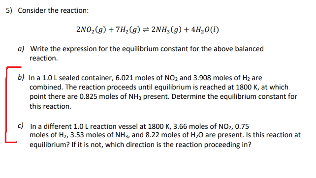 5) Consider the reaction:
2NO2(g) + 7H2(g) = 2NH3(g) + 4H20(I)
a) Write the expression for the equilibrium constant for the above balanced
reaction.
b) In a 1.0 L sealed container, 6.021 moles of NO2 and 3.908 moles of H2 are
combined. The reaction proceeds until equilibrium is reached at 1800 K, at which
point there are 0.825 moles of NH3 present. Determine the equilibrium constant for
this reaction.
c) In a different 1.0 L reaction vessel at 1800 K, 3.66 moles of NO2, 0.75
moles of H2, 3.53 moles of NH3, and 8.22 moles of H20 are present. Is this reaction at
equilibrium? If it is not, which direction is the reaction proceeding in?
