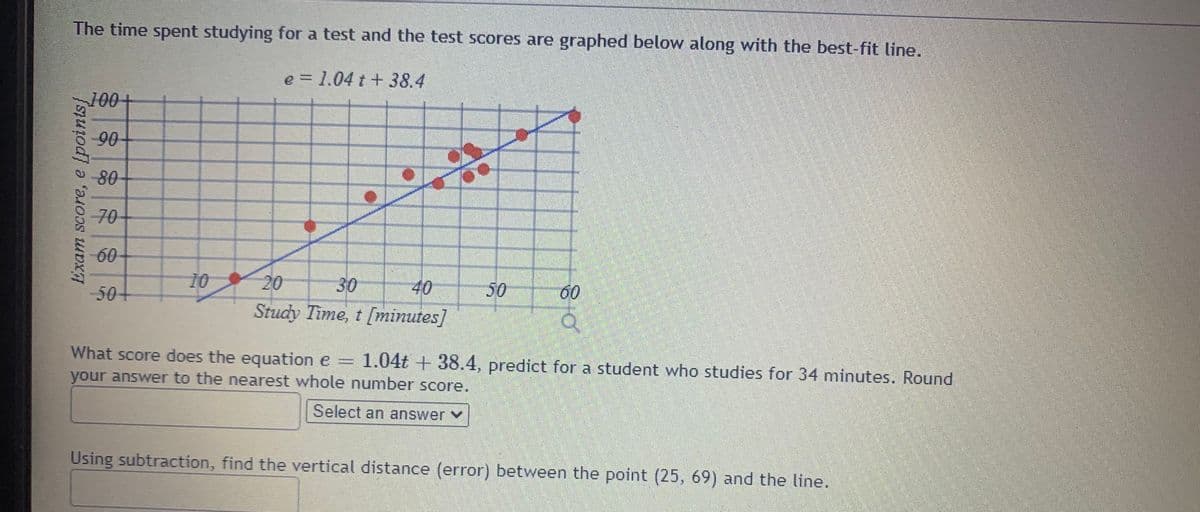 The time spent studying for a test and the test scores are graphed below along with the best-fit line.
e = 1.04 t + 38.4
100
90
80
70
60
10
20
Study Time, t [minutes]
50+
30
40
50
60
What score does the equation e =
1.04t + 38.4, predict for a student who studies for 34 minutes. Round
your answer to the nearest whole number score.
Select an answer Y
Using subtraction, find the vertical distance (error) between the point (25, 69) and the line.
(points]
