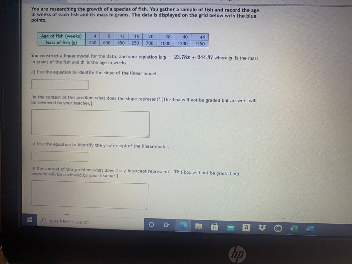 You are researching the growth of a species of fish. You gather a sample of fish and record the age
in weeks of each fish and its mass in grams. The data is displayed on the grid below with the blue
points.
Age of fish (weeks)
Mass of fish (e)
4.
8.
12
16
20
28
40
44
450
650
450
250
700
1000
1200
1350
You construct a linear model for the data, and your equation is y = 23.78z + 244.87 where y is the mass
in grams of the fish and z is the age in weeks.
a) Use the equation to identify the slope of the linear model.
In the context of this problem what does the slope represent? [This box will not be graded but answers will
be reviewed by your teacher.]
b) Use the equation to identify the y-intercept of the linear model.
In the context of this problem what does the y-intercept represent? [This box will not be graded but
answers will be reviewed by your teacher.]
O Type here to search
hp
