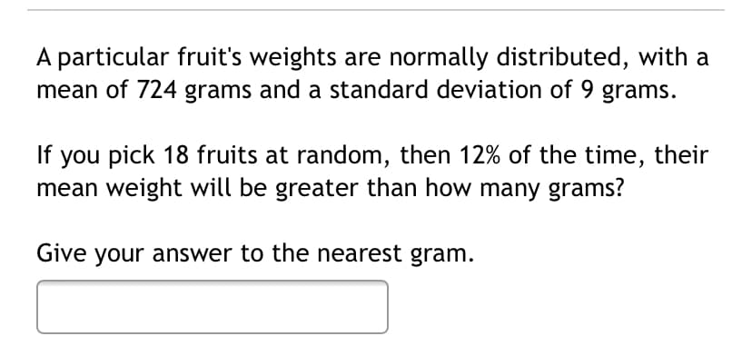 A particular fruit's weights are normally distributed, with a
mean of 724 grams and a standard deviation of 9 grams.
If you pick 18 fruits at random, then 12% of the time, their
mean weight will be greater than how many grams?
Give your answer to the nearest gram.
